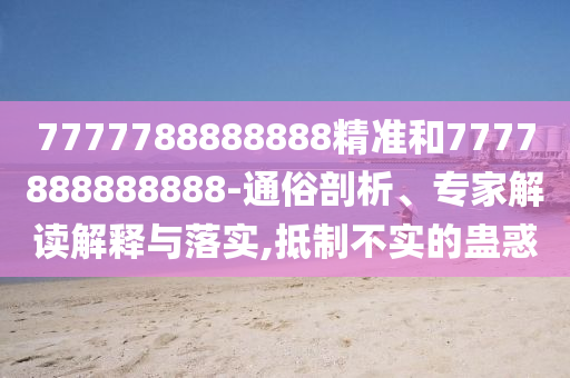 7777788888888精準和7777888888888-通俗剖析、專家解讀解釋與落實,抵制不實的蠱惑