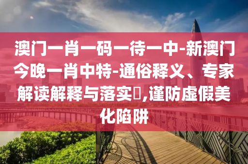 澳門一肖一碼一待一中-新澳門今晚一肖中特-通俗釋義、專家解讀解釋與落實?,謹防虛假美化陷阱