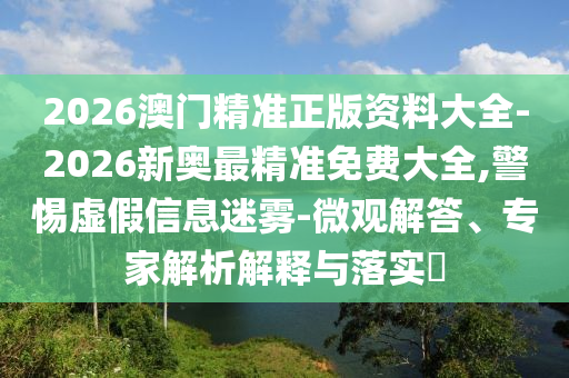 2026澳門精準正版資料大全-2026新奧最精準免費大全,警惕虛假信息迷霧-微觀解答、專家解析解釋與落實?