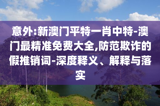 意外:新澳門平特一肖中特-澳門最精準免費大全,防范欺詐的假推銷詞-深度釋義、解釋與落實