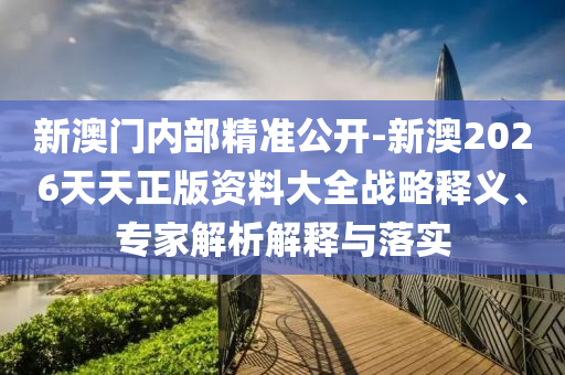 新澳門內(nèi)部精準公開-新澳2026天天正版資料大全戰(zhàn)略釋義、專家解析解釋與落實