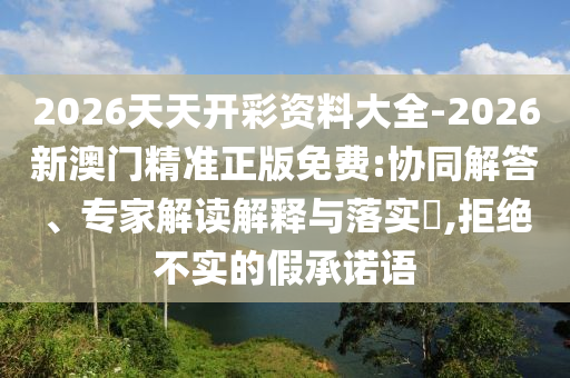 2026天天開彩資料大全-2026新澳門精準正版免費:協(xié)同解答、專家解讀解釋與落實?,拒絕不實的假承諾語