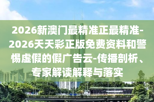 2026新澳門最精準正最精準-2026天天彩正版免費資料和警惕虛假的假廣告云-傳播剖析、專家解讀解釋與落實