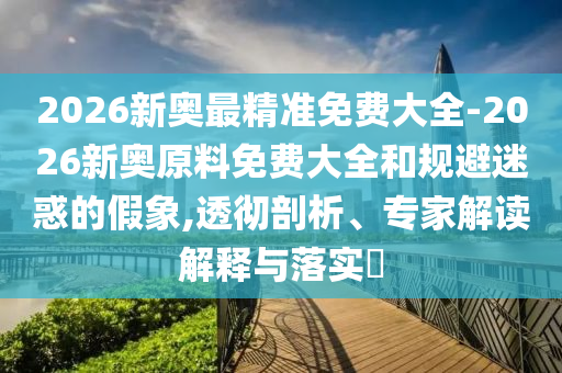 2026新奧最精準(zhǔn)免費(fèi)大全-2026新奧原料免費(fèi)大全和規(guī)避迷惑的假象,透徹剖析、專家解讀解釋與落實?