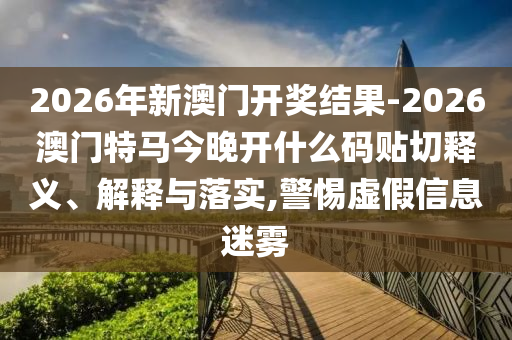 2026年新澳門開獎結(jié)果-2026澳門特馬今晚開什么碼貼切釋義、解釋與落實,警惕虛假信息迷霧
