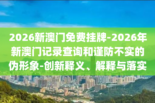 2026新澳門免費(fèi)掛牌-2026年新澳門記錄查詢和謹(jǐn)防不實(shí)的偽形象-創(chuàng)新釋義、解釋與落實(shí)