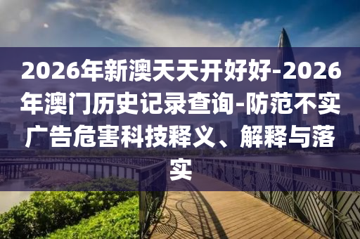 2026年新澳天天開好好-2026年澳門歷史記錄查詢-防范不實廣告危害科技釋義、解釋與落實