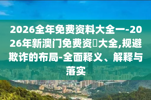 2026全年免費資料大全一-2026年新澳門免費資枓大全,規(guī)避欺詐的布局-全面釋義、解釋與落實