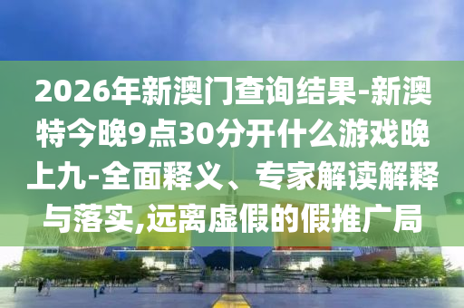 2026年新澳門查詢結(jié)果-新澳特今晚9點(diǎn)30分開什么游戲晚上九-全面釋義、專家解讀解釋與落實(shí),遠(yuǎn)離虛假的假推廣局