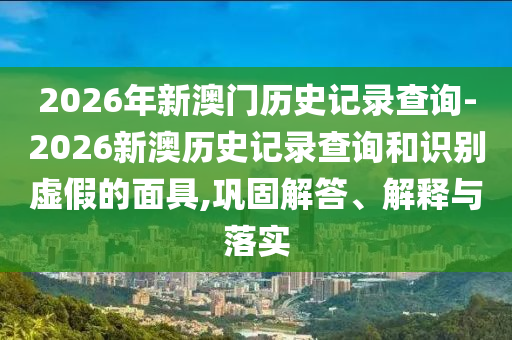 2026年新澳門歷史記錄查詢-2026新澳歷史記錄查詢和識別虛假的面具,鞏固解答、解釋與落實(shí)