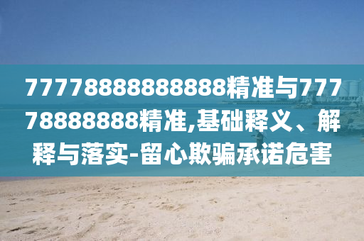 77778888888888精準(zhǔn)與77778888888精準(zhǔn),基礎(chǔ)釋義、解釋與落實(shí)-留心欺騙承諾危害