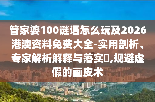 管家婆100謎語怎么玩及2026港澳資料免費大全-實用剖析、專家解析解釋與落實?,規(guī)避虛假的畫皮術(shù)
