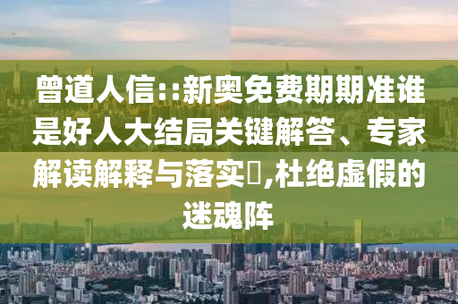 曾道人信::新奧免費期期準誰是好人大結局關鍵解答、專家解讀解釋與落實?,杜絕虛假的迷魂陣