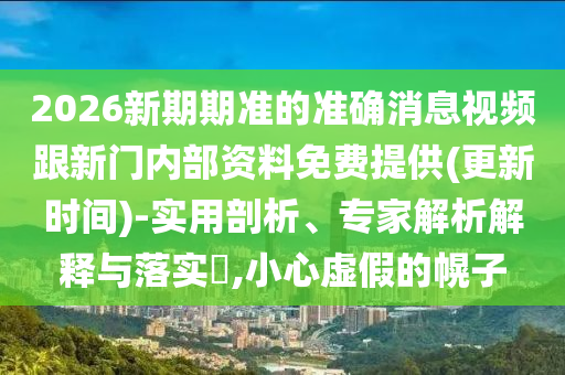 2026新期期準(zhǔn)的準(zhǔn)確消息視頻跟新門內(nèi)部資料免費提供(更新時間)-實用剖析、專家解析解釋與落實?,小心虛假的幌子
