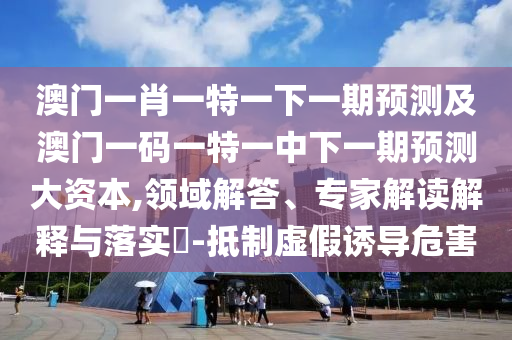 澳門一肖一特一下一期預(yù)測(cè)及澳門一碼一特一中下一期預(yù)測(cè)大資本,領(lǐng)域解答、專家解讀解釋與落實(shí)?-抵制虛假誘導(dǎo)危害