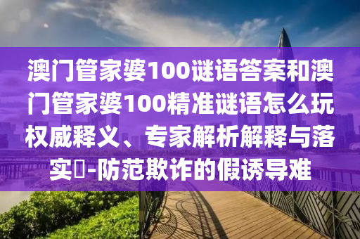 澳門管家婆100謎語答案和澳門管家婆100精準(zhǔn)謎語怎么玩權(quán)威釋義、專家解析解釋與落實?-防范欺詐的假誘導(dǎo)難