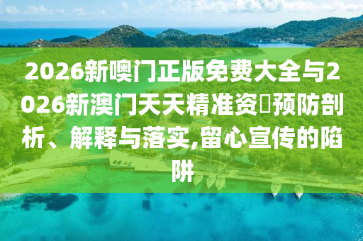 2026新噢門正版免費(fèi)大全與2026新澳門天天精準(zhǔn)資枓預(yù)防剖析、解釋與落實(shí),留心宣傳的陷阱
