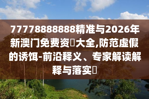 77778888888精準(zhǔn)與2026年新澳門免費(fèi)資枓大全,防范虛假的誘餌-前沿釋義、專家解讀解釋與落實(shí)?
