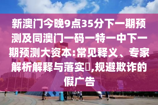 新澳門今晚9點35分下一期預(yù)測及同澳門一碼一特一中下一期預(yù)測大資本:常見釋義、專家解析解釋與落實?,規(guī)避欺詐的假廣告
