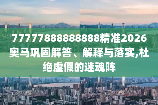 77777888888888精準(zhǔn)2026奧馬鞏固解答、解釋與落實,杜絕虛假的迷魂陣