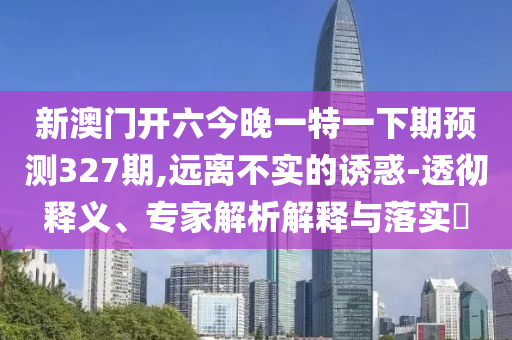 新澳門開六今晚一特一下期預(yù)測327期,遠(yuǎn)離不實的誘惑-透徹釋義、專家解析解釋與落實?