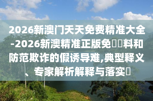 2026新澳門天天免費(fèi)精準(zhǔn)大全-2026新澳精準(zhǔn)正版免費(fèi)資料和防范欺詐的假誘導(dǎo)難,典型釋義、專家解析解釋與落實(shí)?