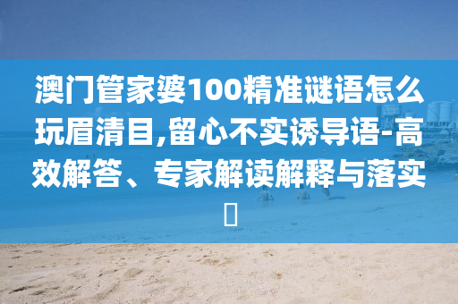 澳門管家婆100精準謎語怎么玩眉清目,留心不實誘導語-高效解答、專家解讀解釋與落實?