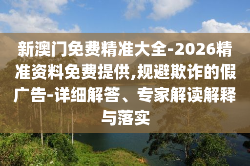 新澳門免費(fèi)精準(zhǔn)大全-2026精準(zhǔn)資料免費(fèi)提供,規(guī)避欺詐的假廣告-詳細(xì)解答、專家解讀解釋與落實