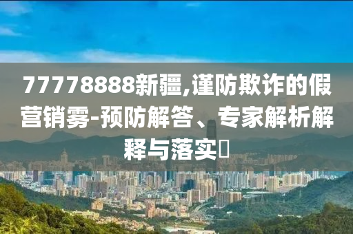 77778888新疆,謹(jǐn)防欺詐的假營銷霧-預(yù)防解答、專家解析解釋與落實?