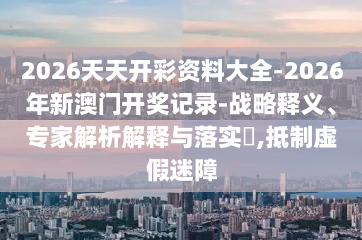 2026天天開彩資料大全-2026年新澳門開獎記錄-戰(zhàn)略釋義、專家解析解釋與落實?,抵制虛假迷障