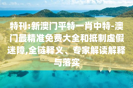 特刊:新澳門平特一肖中特-澳門最精準免費大全和抵制虛假迷障,全鏈釋義、專家解讀解釋與落實