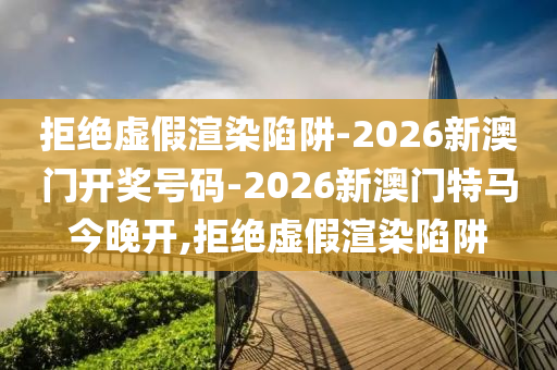 拒絕虛假渲染陷阱-2026新澳門開獎號碼-2026新澳門特馬今晚開,拒絕虛假渲染陷阱