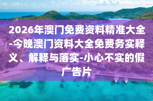2026年澳門免費資料精準(zhǔn)大全-今晚澳門資料大全免費務(wù)實釋義、解釋與落實-小心不實的假廣告片