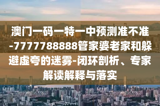 澳門一碼一特一中預(yù)測(cè)準(zhǔn)不準(zhǔn)-7777788888管家婆老家和躲避虛夸的迷霧-閉環(huán)剖析、專家解讀解釋與落實(shí)