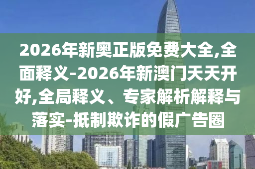 2026年新奧正版免費(fèi)大全,全面釋義-2026年新澳門天天開(kāi)好,全局釋義、專家解析解釋與落實(shí)-抵制欺詐的假?gòu)V告圈