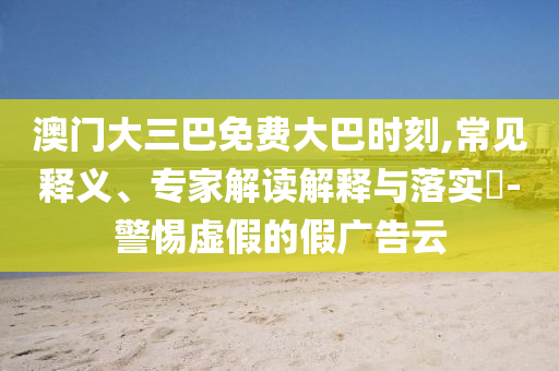 澳門大三巴免費大巴時刻,常見釋義、專家解讀解釋與落實?-警惕虛假的假廣告云
