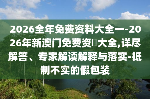 2026全年免費資料大全一-2026年新澳門免費資枓大全,詳盡解答、專家解讀解釋與落實-抵制不實的假包裝