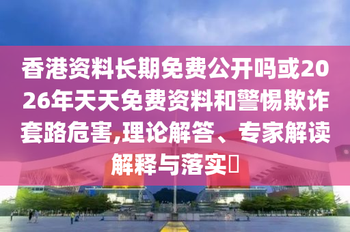 香港資料長期免費公開嗎或2026年天天免費資料和警惕欺詐套路危害,理論解答、專家解讀解釋與落實?