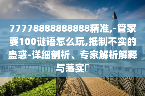 77778888888888精準(zhǔn),-管家婆100謎語怎么玩,抵制不實的蠱惑-詳細剖析、專家解析解釋與落實?
