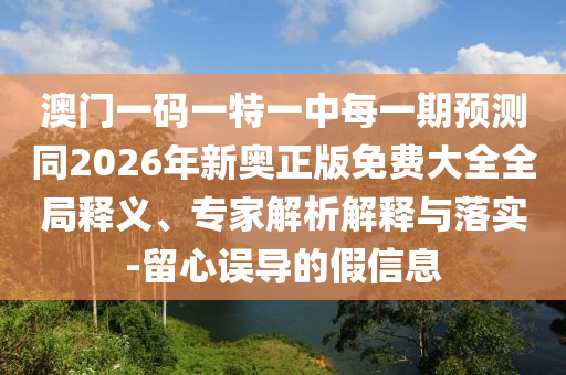 澳門一碼一特一中每一期預(yù)測同2026年新奧正版免費大全全局釋義、專家解析解釋與落實-留心誤導(dǎo)的假信息