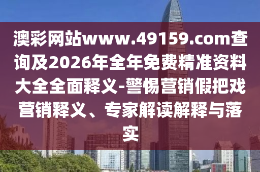澳彩網(wǎng)站www.49159.соm查詢及2026年全年免費(fèi)精準(zhǔn)資料大全全面釋義-警惕營銷假把戲營銷釋義、專家解讀解釋與落實(shí)
