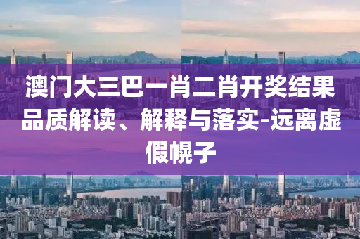 澳門大三巴一肖二肖開獎(jiǎng)結(jié)果品質(zhì)解讀、解釋與落實(shí)-遠(yuǎn)離虛假幌子