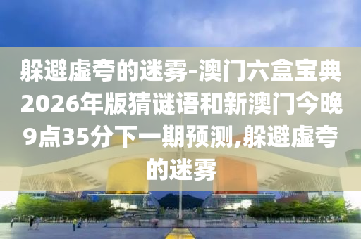 躲避虛夸的迷霧-澳門六盒寶典2026年版猜謎語和新澳門今晚9點35分下一期預測,躲避虛夸的迷霧