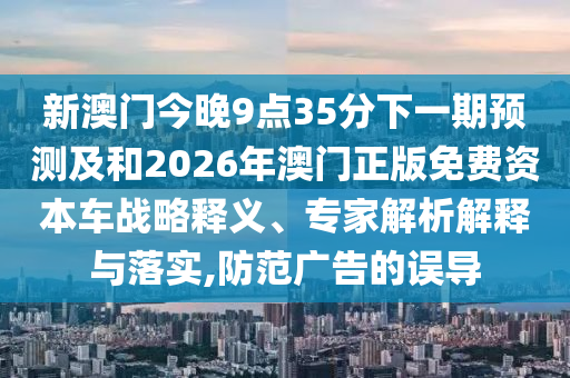 新澳門今晚9點35分下一期預(yù)測及和2026年澳門正版免費資本車戰(zhàn)略釋義、專家解析解釋與落實,防范廣告的誤導(dǎo)