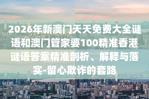2026年新澳門天天免費(fèi)大全謎語和澳門管家婆100精準(zhǔn)香港謎語答案精準(zhǔn)剖析、解釋與落實(shí)-留心欺詐的套路