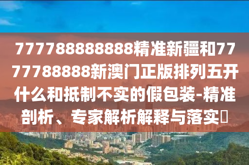777788888888精準(zhǔn)新疆和7777788888新澳門正版排列五開(kāi)什么和抵制不實(shí)的假包裝-精準(zhǔn)剖析、專家解析解釋與落實(shí)?
