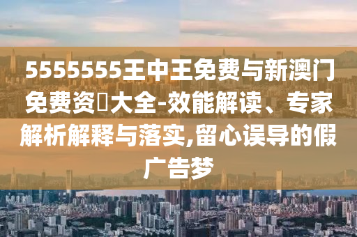 5555555王中王免費與新澳門免費資枓大全-效能解讀、專家解析解釋與落實,留心誤導(dǎo)的假廣告夢