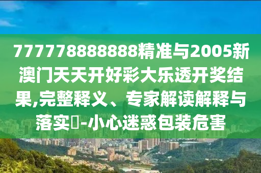777778888888精準(zhǔn)與2005新澳門(mén)天天開(kāi)好彩大樂(lè)透開(kāi)獎(jiǎng)結(jié)果,完整釋義、專家解讀解釋與落實(shí)?-小心迷惑包裝危害