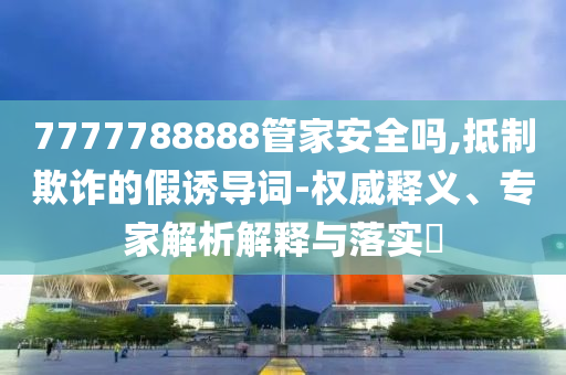 7777788888管家安全嗎,抵制欺詐的假誘導(dǎo)詞-權(quán)威釋義、專家解析解釋與落實(shí)?