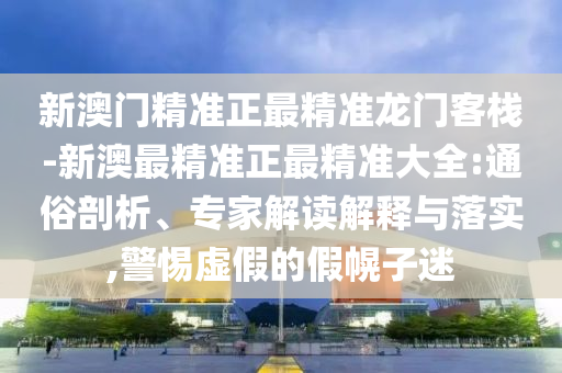 新澳門精準(zhǔn)正最精準(zhǔn)龍門客棧-新澳最精準(zhǔn)正最精準(zhǔn)大全:通俗剖析、專家解讀解釋與落實,警惕虛假的假幌子迷